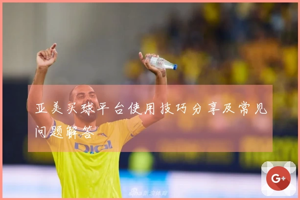 亚美买球平台使用技巧分享及常见问题解答