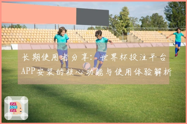 长期使用者分享：世界杯投注平台APP安装的核心功能与使用体验解析